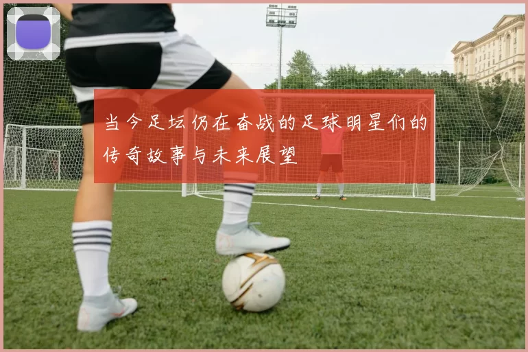 当今足坛仍在奋战的足球明星们的传奇故事与未来展望