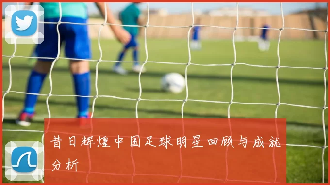 昔日辉煌中国足球明星回顾与成就分析