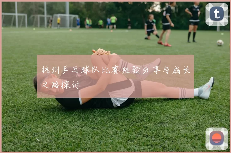 杭州乒乓球队比赛经验分享与成长之路探讨