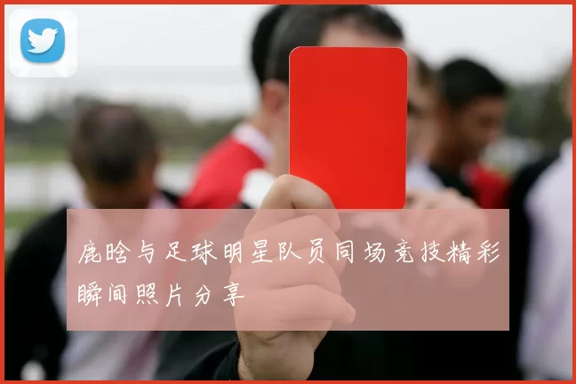 鹿晗与足球明星队员同场竞技精彩瞬间照片分享