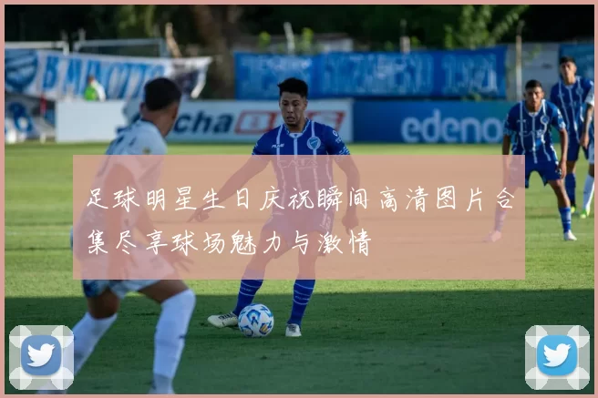 足球明星生日庆祝瞬间高清图片合集尽享球场魅力与激情