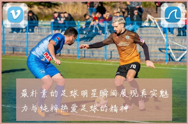 最朴素的足球明星瞬间展现真实魅力与纯粹热爱足球的精神