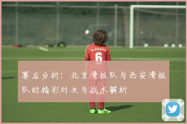 赛后分析：北京滑板队与西安滑板队的精彩对决与战术解析