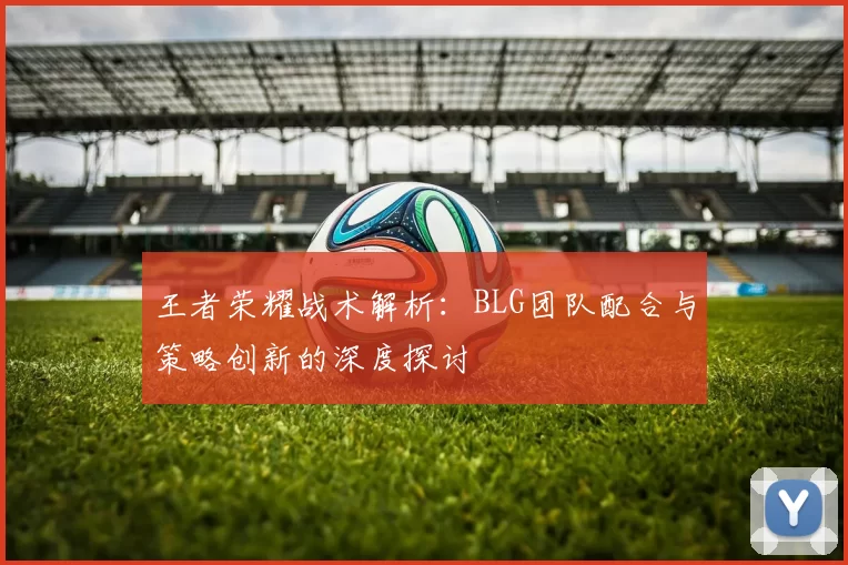 王者荣耀战术解析：BLG团队配合与策略创新的深度探讨