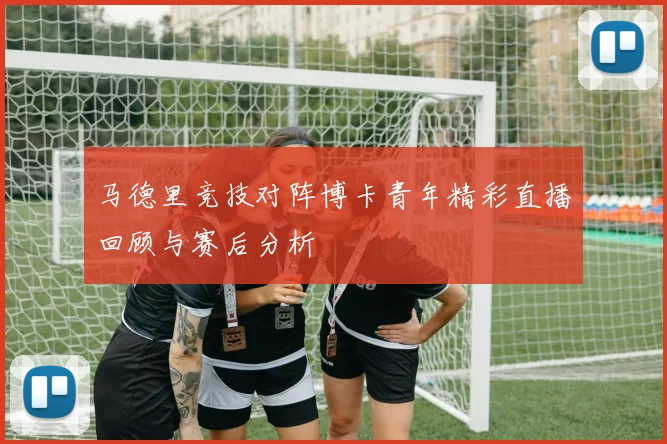 马德里竞技对阵博卡青年精彩直播回顾与赛后分析