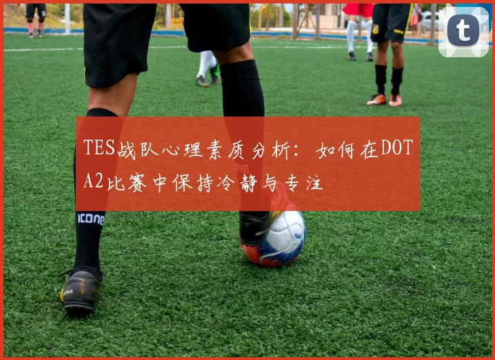 TES战队心理素质分析：如何在DOTA2比赛中保持冷静与专注