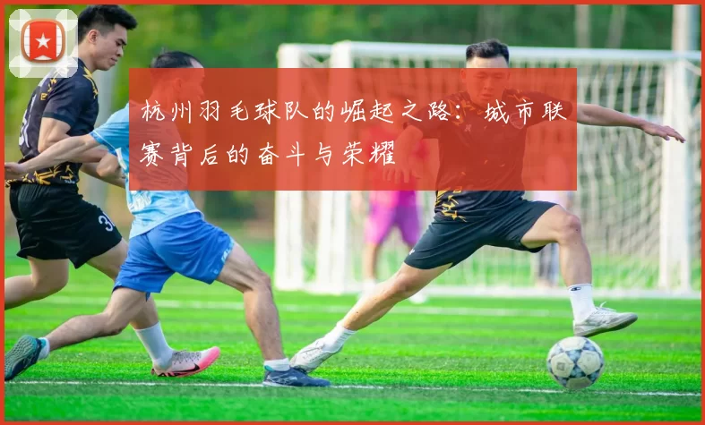 杭州羽毛球队的崛起之路：城市联赛背后的奋斗与荣耀