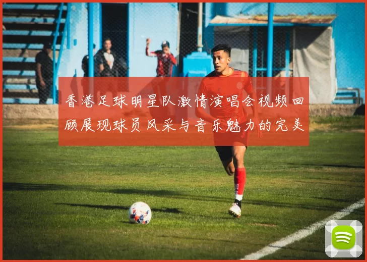 香港足球明星队激情演唱会视频回顾展现球员风采与音乐魅力的完美结合