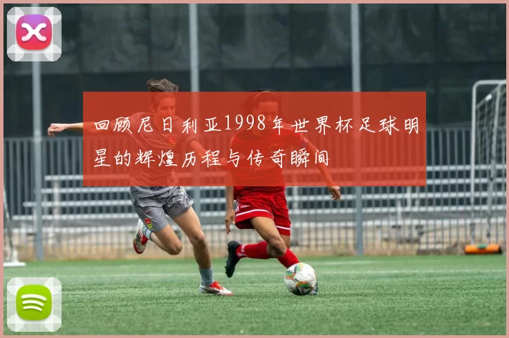 回顾尼日利亚1998年世界杯足球明星的辉煌历程与传奇瞬间