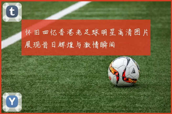 怀旧回忆香港老足球明星高清图片展现昔日辉煌与激情瞬间