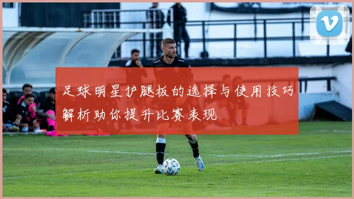足球明星护腿板的选择与使用技巧解析助你提升比赛表现