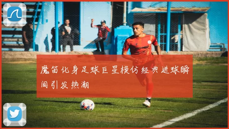 魔笛化身足球巨星模仿经典进球瞬间引发热潮