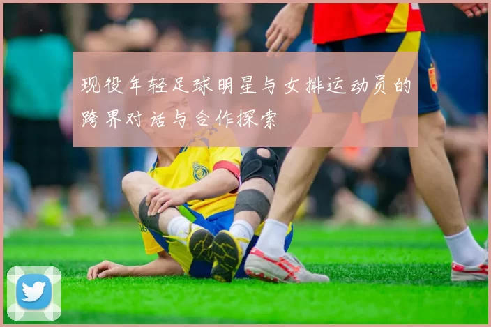 现役年轻足球明星与女排运动员的跨界对话与合作探索
