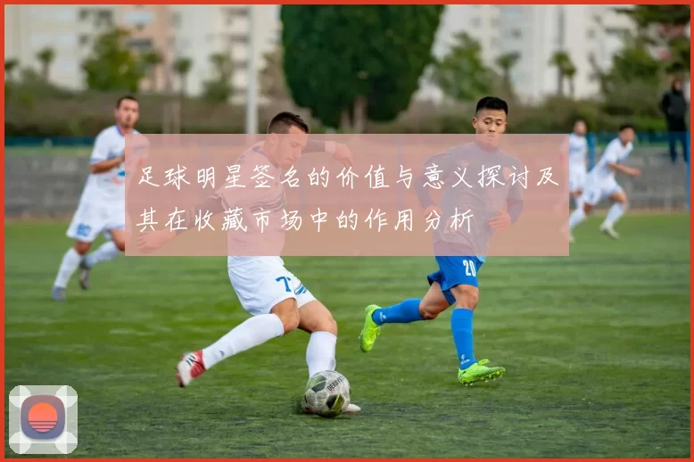 足球明星签名的价值与意义探讨及其在收藏市场中的作用分析