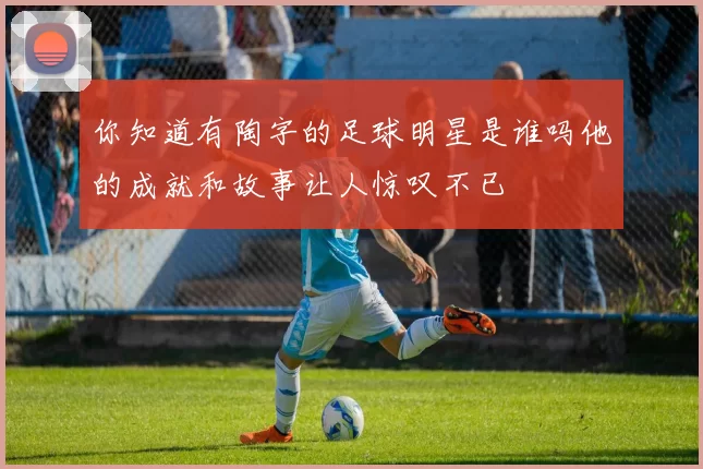 你知道有陶字的足球明星是谁吗他的成就和故事让人惊叹不已