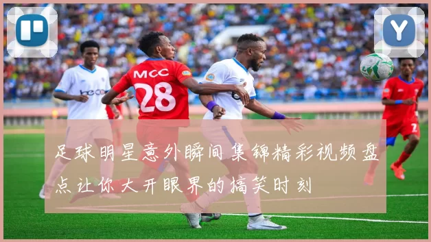 足球明星意外瞬间集锦精彩视频盘点让你大开眼界的搞笑时刻