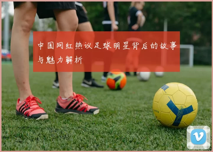 中国网红热议足球明星背后的故事与魅力解析