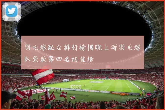 羽毛球配合排行榜揭晓上海羽毛球队荣获第四名的佳绩