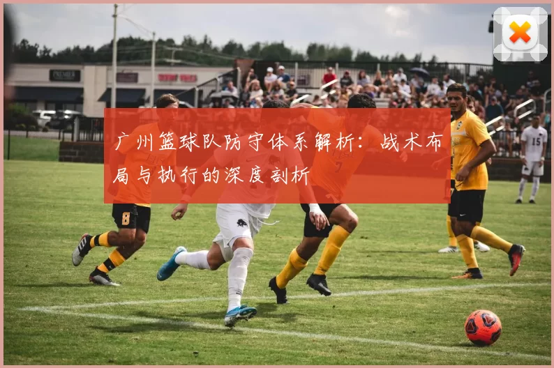 广州篮球队防守体系解析：战术布局与执行的深度剖析