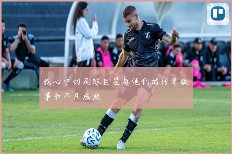 我心中的足球巨星与他们的传奇故事和不凡成就