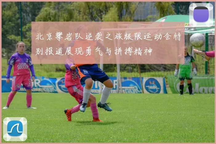 北京攀岩队逆袭之旅极限运动会特别报道展现勇气与拼搏精神