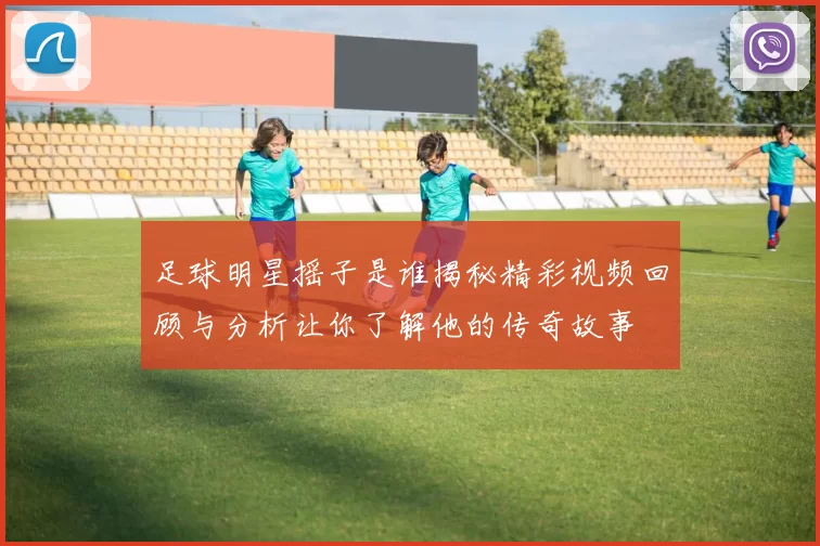 足球明星摇子是谁揭秘精彩视频回顾与分析让你了解他的传奇故事