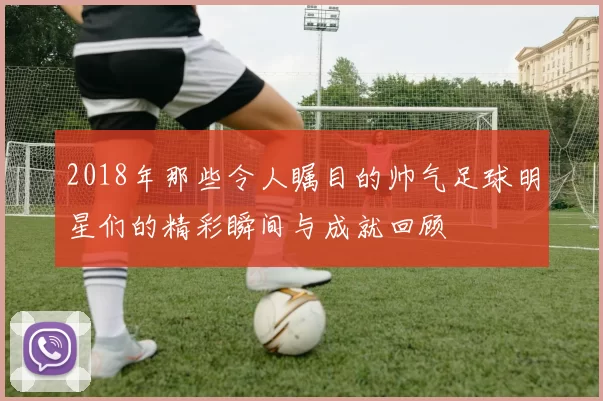 2018年那些令人瞩目的帅气足球明星们的精彩瞬间与成就回顾