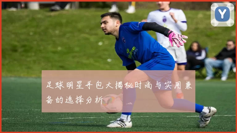 足球明星手包大揭秘时尚与实用兼备的选择分析