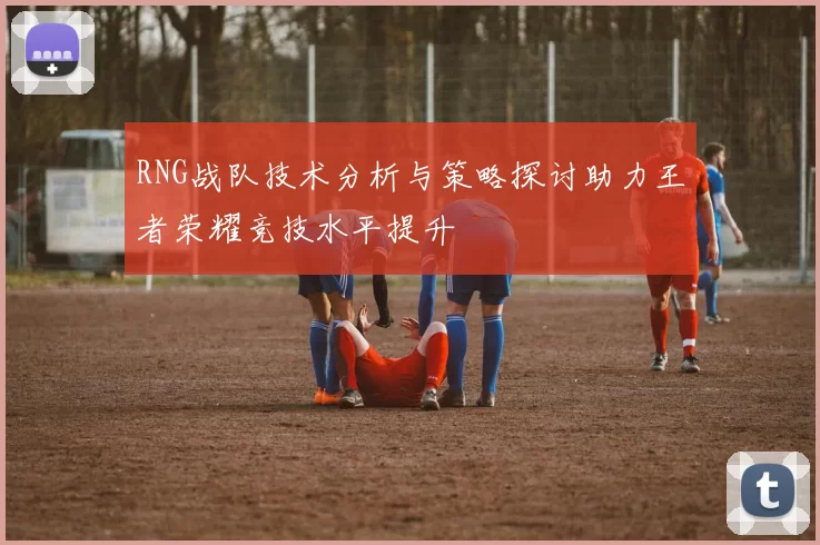 RNG战队技术分析与策略探讨助力王者荣耀竞技水平提升