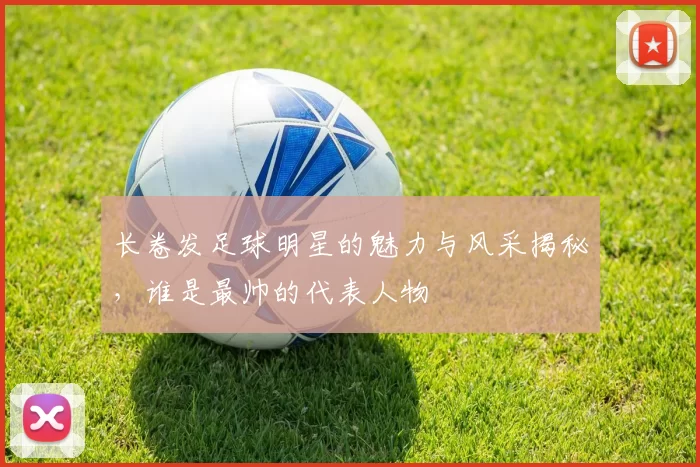 长卷发足球明星的魅力与风采揭秘，谁是最帅的代表人物