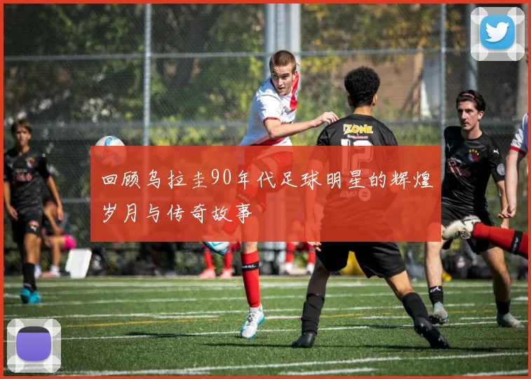 回顾乌拉圭90年代足球明星的辉煌岁月与传奇故事