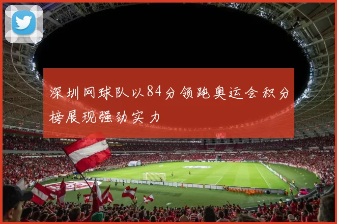 深圳网球队以84分领跑奥运会积分榜展现强劲实力