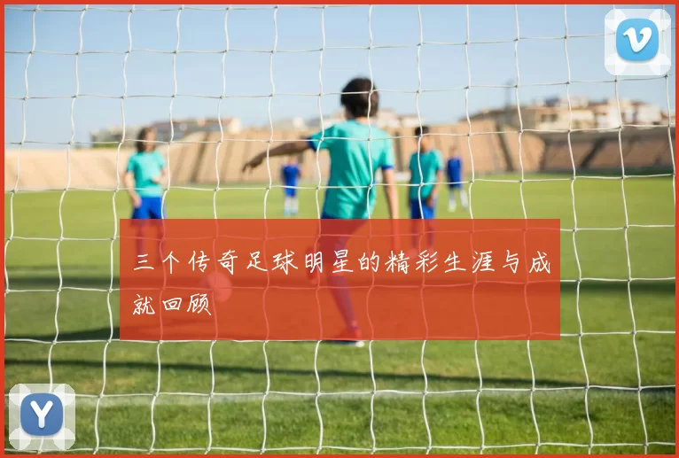 三个传奇足球明星的精彩生涯与成就回顾