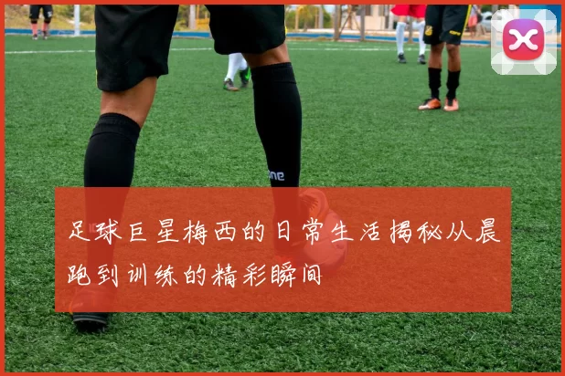 足球巨星梅西的日常生活揭秘从晨跑到训练的精彩瞬间