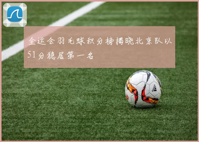 全运会羽毛球积分榜揭晓北京队以51分稳居第一名