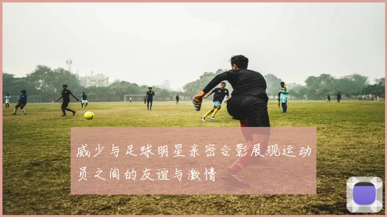 威少与足球明星亲密合影展现运动员之间的友谊与激情