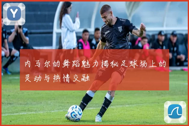 内马尔的舞蹈魅力揭秘足球场上的灵动与热情交融