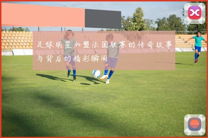 足球明星加盟法国联赛的传奇故事与背后的精彩瞬间