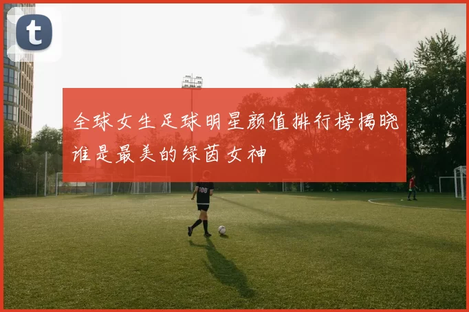 全球女生足球明星颜值排行榜揭晓谁是最美的绿茵女神