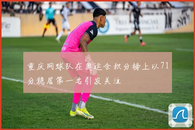 重庆网球队在奥运会积分榜上以71分稳居第一名引发关注