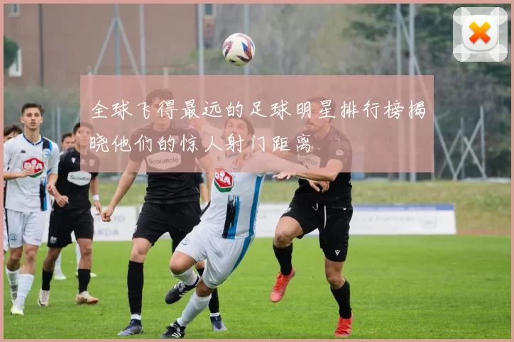 全球飞得最远的足球明星排行榜揭晓他们的惊人射门距离