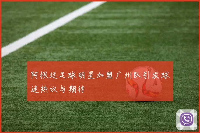 阿根廷足球明星加盟广州队引发球迷热议与期待