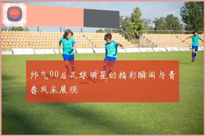 帅气00后足球明星的精彩瞬间与青春风采展现