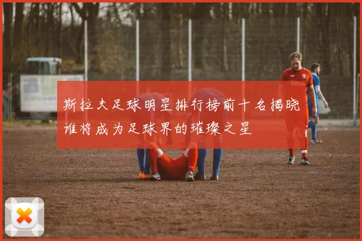 斯拉夫足球明星排行榜前十名揭晓谁将成为足球界的璀璨之星