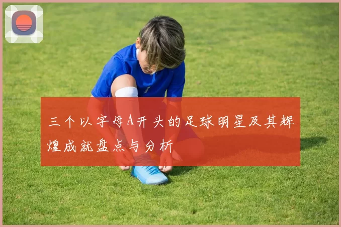 三个以字母A开头的足球明星及其辉煌成就盘点与分析
