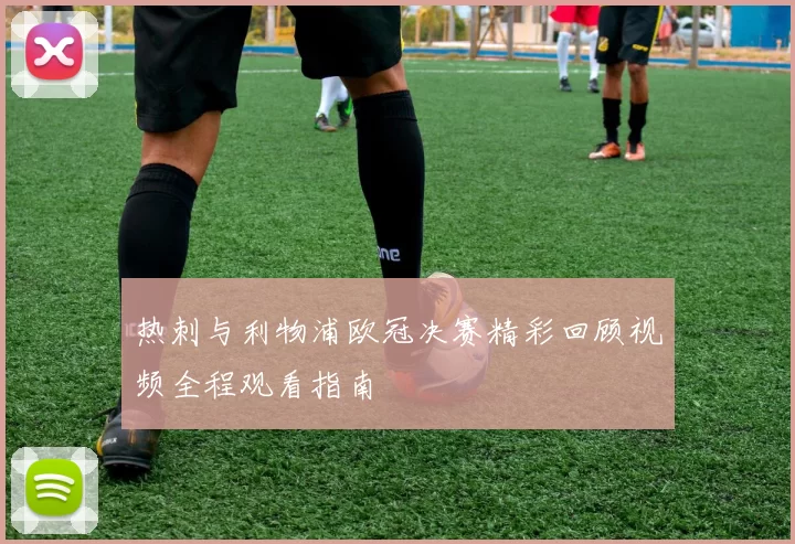 热刺与利物浦欧冠决赛精彩回顾视频全程观看指南