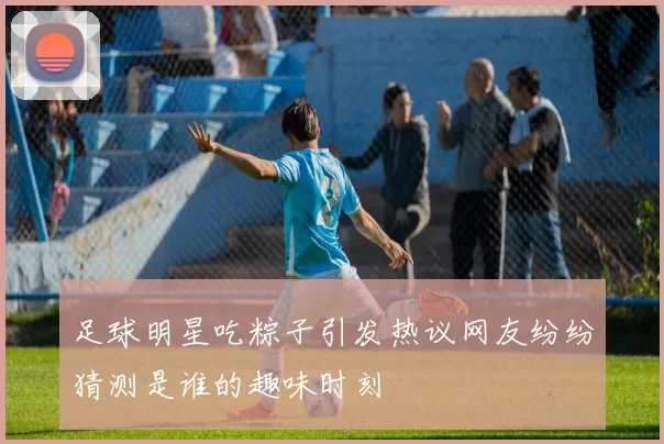 足球明星吃粽子引发热议网友纷纷猜测是谁的趣味时刻