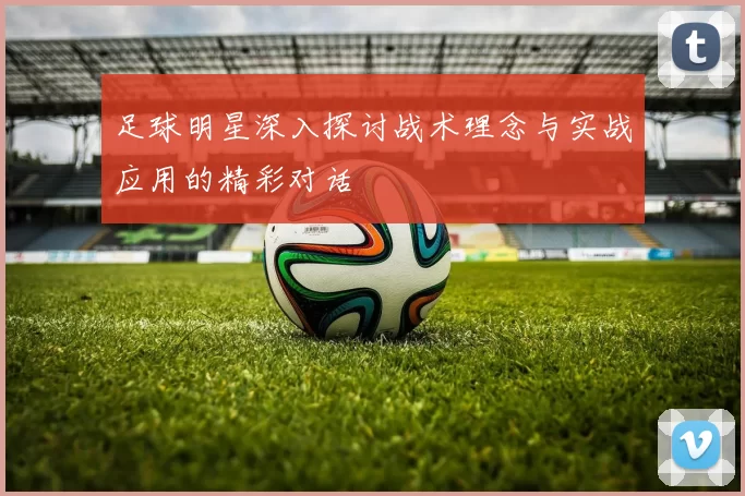 足球明星深入探讨战术理念与实战应用的精彩对话