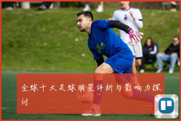 全球十大足球明星评析与影响力探讨