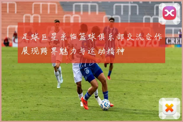 足球巨星亲临篮球俱乐部交流合作展现跨界魅力与运动精神